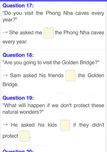 Question 17:
"Do you visit the Phong Nha caves every
year?"
| - She asked me square  the Phong Nha caves
every year.
Question 18:
"Are you going to visit the Golden Bridge?"
­­­­→ > Sam asked his friends square  the Golden
Bridge.
Question 19:
"What will happen if we don't protect these
natural wonders?"
­­­­→He asked his kids square  If they didn't
protect square 
Question 20: