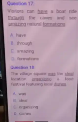 Question 17:
Visitors can have a boat ride
through the caves and see
amazing natural formations
A. have
B. through
C. amazing
D. formations
Question 18:
The village square was the ideal
location organizing a food
festival featuring local dishes
A. was
B. ideal
C. organizing
D. dishes