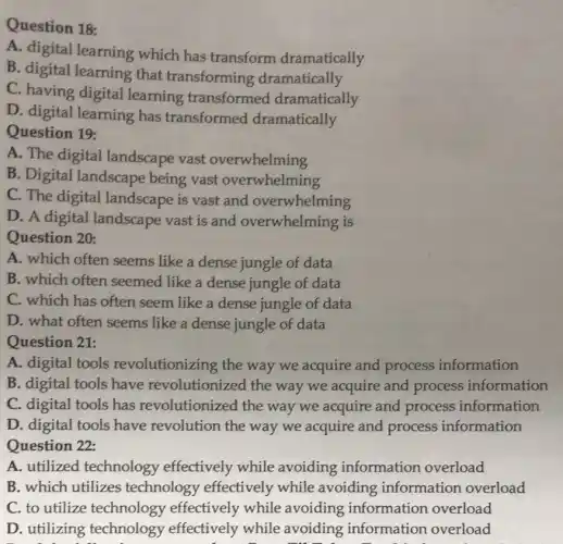 Question 18:
A. digital learning which has transform dramatically
B. digital learning that transforming dramatically
C. having digital learning transformed dramatically
D. digital learning has transformed dramatically
Question 19:
A. The digital landscape vast overwhelming
B. Digital landscape being vast overwhelming
C. The digital landscape is vast and overwhelming
D. A digital landscape vast is and overwhelming is
Question 20:
A. which often seems like a dense jungle of data
B. which often seemed like a dense jungle of data
C. which has often seem like a dense jungle of data
D. what often seems like a dense jungle of data
Question 21:
A. digital tools revolutionizing the way we acquire and process information
B. digital tools have revolutionized the way we acquire and process information
C. digital tools has revolutionized the way we acquire and process information
D. digital tools have revolution the way we acquire and process information
Question 22:
A. utilized technology effectively while avoiding information overload
B. which utilizes technology effectively while avoiding information overload
C. to utilize technology effectively while avoiding information overload
D. utilizing technology effectively while avoiding information overload