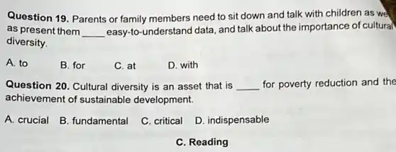 Question 19. Parents or family members need to sit down and talk with children as we
as present them __
easy-to-understand data and talk about the importance of cultural
diversity.
A. to
B. for
C. at
D. with
Question 20. Cultural diversity is an asset that is __ for poverty reduction and the
achievement of sustainable development.
A. crucial
B. fundamental
C. critical
D. indispensable
C. Reading