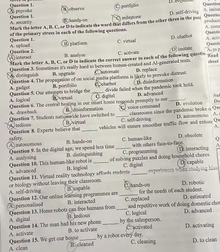 Question 1.
A provoke
B. observe
(C) portfolio
D. evorumor
Question 1.
A. security
B. hands-on
milestone
D. self-driving
Mark the letter A , B, C, or D to indicate the word that differs from the other three in the posi
of the primary stress in each of the following questions.
Question 1.
A. upload
Question 2.
(B) platform
C. virtual
D. chatbot
A. interact
B. analyse
C. activate
D. imitate
Question 3. Sometimes it's really hard to between human-created and Al-generated texts.
C. automate
A. distinguish
B. upgrade
D. replace
Question 4. The propagation of on social media platforms is likely to provoke distrust.
C. chatbot	(D. disinformation
A. gadget
B. portfolio
Question 5. Our attempts to bridge the __ divide failed when the pandemic took hold.
A. logical
B. virtual
C. digital
D. advanced
Question 6. The central heating in our smart home responds promptly to our __
A. drawback
(B.) disinformation
C. voice command
D. evolution
Question 7. Students nationwide have switched to
__ classrooms since the pandemic broke ol Qu
D. autonomous
A. tedious
(B.) virtual
C. self-driving
Question 8. Experts believe that __ vehicles will ensure smoother traffic flow and enhanc Qu
safety.
A. autonomous
B. hands-on
C. human-like
D. obsolete
Question 9. In the digital age, we spend less time __ with others face-to-face.
A. analysing
B. distinguishing
C. programming
(D. interacting
Question 10. This human-like robot is __ of solving puzzles and doing household chores.
A. advanced
B. logical
C. digital
(D) capable
Question 11. Virtual reality technology affords students __ overiences is when studying nisw
or biology without leaving their classroom.
A. self-driving
(B.)capable
hands-on
D. robotic
Question 12. Our online learning programmes are __ for the needs of each student.
A. personalised
B. interacted
C. replaced
D. estimated
Question 13. Home robots can free humans from __ and repetitive work of doing domestic chor
A. digital
B. tedious
C. logical
D. advanced
Question 14. The man had his new phone __ by the salesperson.
A. activate
B. to activate
C. activated
D. activating
Question 15. We get our house __ by a robot every day.
A. clean
B. cleaned
C. cleaning
D. to clean
Question
A. imitat
A. com
Questic
A. activ
Questi
A. to p
Mark the letter A, B, C, or D to indicate the correct answer to each of the following questio.Read
sheet
Do
A.
A.
Q
A