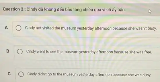 Question 2: Cindy đã không đến bảo tàng chiều qua vì cô ấy bận.
Cindy not visited the museum yesterday afternoon because she wasn't busy.
B
Cindy went to see the museum yesterday afternoon because she was free.
C
Cindy didn't go to the museum yesterday afternoon because she was busy.