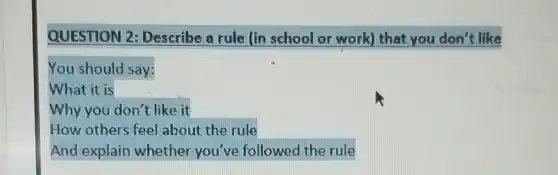 QUESTION 2 Describe a rule (in school or work)that you don't like
You should say:
What it is
Why you don't like it
How others feel about the rule
And explain whether you've followed the rule