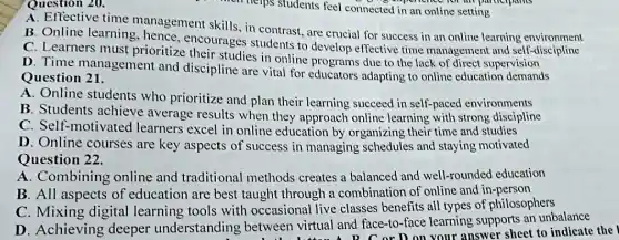 Question 20.
A. Effective time management skills, in contrast, are crucial for success in an online learning environment
B. Online learning hence, encourages students to develop effective time management and self-discipline
C. Learners must prioritize their studies in online programs due to the lack of direct supervision
D. Time management and discipline are vital for educators adapting to online education demands
Question 21.
A. Online students who prioritize and plan their learning succeed in self-paced environments
B. Students achieve average results when they approach online learning with strong discipline
C. Self-motivated learners excel in online education by organizing their time and studies
D. Online courses are key aspects of success in managing schedules and staying motivated
Question 22.
A. Combining online and traditional methods creates a balanced and well-rounded education
B. All aspects of education are best taught through a combination of online and in-person
C. Mixing digital learning tools with occasional live classes benefits all types of philosophers
D. Achieving deeper understanding between virtual and face-to-face learning supports an unbalance
etween virtual and fac or D on your answer sheet to indicate the I