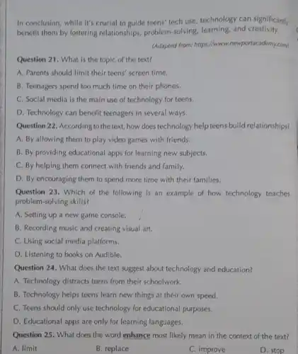 Question 21. What is the topic of the text?
A. Parents should limit their teens' screen time.
B. Teenagers spend too much time on their phones.
C. Social media is the main use of technology for teens.
D. Technology can benefit teenagers in several ways.
In conclusion, while it's crucial to guide teens'tech use, technology can significantly
benefit them by fostering relationships, problem-solving learning,and creativity.
(Adapted from: https://www.newportacademy.com/)
Question 22. According to the text, how does technology help teens build relationships?
A. By allowing them to play video games with friends.
B. By providing educational apps for learning new subjects.
C. By helping them connect with friends and family.
D. By encouraging them to spend more time with their families.
Question 23. Which of the following is an example of how technology teaches
problem-solving skills?
A. Setting up a new game console.
B. Recording music and creating visual art.
C. Using social media platforms.
D. Listening to books on Audible.
Question 24. What does the text suggest about technology and education?
A. Technology distracts teens from their schoolwork.
B. Technology helps teens learn new things at their own speed.
C. Teens should only use technology for educational purposes.
D. Educational apps are only for learning languages.
Question 25. What does the word enhance most likely mean in the context of the text?
A. limit
B. replace
C. improve
D. stop