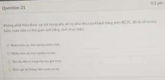 Question 21
0.2 pts
Không phát hiện được sai sót trọng yếu về nơ phải thu của khách hàng trên BCTC, đó là rủi ro mà
kiểm toán viên có thể giảm bớt bằng cách thực hiện:
Nhiều hơn các thứ nghiệm kiểm soát
Nhiều hơn các thứ nghiệm cơ bản
Yêu cầu đơn vị cung cấp thư giải trình
Đánh giá hệ thống kiểm soát nội bộ