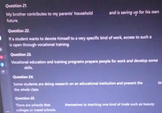 Question 21.
My brother contributes to my parents' household	and is saving up for his own
future.
Question 22.
If a student wants to devote himself to a very specific kind of work, access to such a
is open through vocational training.
Question 23.
Vocational education and training programs prepare people for work and develop some
skills.
Question 24.
Some students are doing research on an educational institution and present the	to
the whole class.
Question 25.
There are schools that	themselves to teaching one e kind of trade such as beauty
colleges or travel schools.