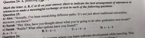 Question 24: A.protecting
Mark the letter A,B, C or D on your answer sheet to indicate the best arrangement of utterances or
sentences to make a meaningful exchange or text in each of the following questions.
Question 25:
a) Alex: "Actually, I've been researching different paths. It's not just about traditional universities
anymore, you know?"
b) Sarah: "Hey Alex,have you thought about what you're going to do after graduation next month?"
c) Sarah: "Really!What other options have you found?"
A. a-b-c
B.b
C. c-b-a
D. c-a-b
Ouestion 26:
rom where you learn software development while traveling. They
lolients