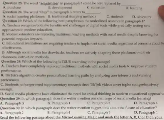 Question 25 The word "acquisition" in paragraph 2 could be best replaced by __
A. purchase
B. development
C. collection
D. learning
Question 26: The word "they" in paragraph 3 refers to __
A. social learning platforms B.traditional studying methods
C. students
D. educators
Question 27: Which of the following best paraphrases the underlined sentence in paragraph 4?
A. Teachers recognize both the benefits and challenges of digital tools while gradually testing new
approaches in modern education.
B. Modern educators are replacing traditional teaching methods with social media despite knowing the
potential negative impacts.
C. Educational institutions are requiring teachers to implement social media regardless of concerns about it
effectiveness.
D. Although social media has drawbacks teachers are actively adapting these platforms into their
classroom instruction methods.
Question 28: Which of the following is TRUE according to the passage?
A. Teachers have completely replaced traditional methods with social media tools to improve student
performance.
B. TikTok's algorithm creates personalized learning paths by analyzing user interests and viewing
preferences.
C. Students no longer need supplementary research since TikTok videos cover topics comprehen sively
enough.
D. Social media platforms have eliminated the need for critical thinking in modern educational approache
Question 29: In which paragraph does the writer mention one challenge of social media learning?
A. Paragraph 3
B. Paragraph 1
C.Paragraph 2
D. Paragraph 4
Question 30: In which paragraph does the writer mention suggestions about the future of education?
A. Paragraph 2
B. Paragraph 4
C. Paragraph 3
D. Paragraph 1
Read the following passage about the Micro-Learning Magic and mark the letter A, B,C or D on your