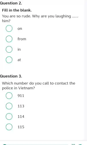 Question 2.
Fill in the blank.
You are so rude.. Why are you laughing __
him?
on
from
in
at
Question 3.
Which number do you call to contact the
police in Vietnam?
911
113
114
115