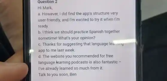 Question 2
Hi Mark,
a. However, I did find the app's structure very
user-friendly, and I'm excited to try it when I'm
ready.
b. I think we should practice Spanish together
sometime! What's your opinion?
c. Thanks for suggesting that language learning
app to me last week.
d. The website you recommended for free
language learning podcasts is also fantastic -
I've already learned so much from it.
Talk to you soon .Ben