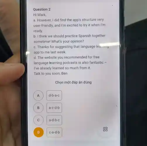Question 2
Hi Mark,
a. However, I did find the app's structure very
user-friendly, and I'm excited to try it when I'm
ready.
b. I think we should practice Spanish together
sometime! What's your opinion?
c. Thanks for suggesting that language learning
app to me last week.
d. The website you recommended for free
language learning podcasts is also fantastic -
I've already learned so much from it.
Talk to you soon .Ben
Chọn một đáp án đúng
A
d-b-a-c
B
a-c-d-b
C C
a-d-b-c
D )
c-a-d-b