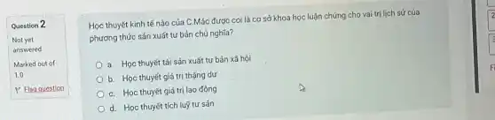 Question 2
Not yet
answered
Marked out of
1.0
P Fla question
Học thuyết kinh tế nào của C.Má c được co là cơ sở kh oa học luật chứng cho vai tr i lịch sử của
phươn g thức sải n xuất tư bải n chủ nghĩa?
a. Học th yết tái sản x uất tư bản xã hội
b. H oc thuyết giá trị th¿ing dư
C. Họ c thuyết giá trị lac động
d.Học thuyết tích luỹ tư sản