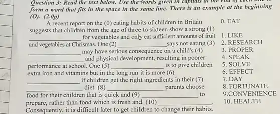 Question 3: Read the fext below. Use the words given in capitals at the end of
form a word that fits in the space in the same line.There is an example at the beginning
(O). (2.()p)
A recent report on the (0) eating habits of children in Britain
suggests that children from the age of three to sixteen show a strong (1)
__ for vegetables and only eat sufficient amounts of fruit
and vegetables at Chrismas One (2) __ says not eating (3 )
__ may have serious consequence on a child's (4)
__ and physical development,resulting in poorer
performance at school. One (5) __ is to give children
extra iron and vitamins but in the long run it is more (6)
__ if children get the right ingredients in their (7)
__ diet. (8) __ parents choose
food for their children that is quick and (9) __ to
prepare,rather than food which is fresh and (10) __
Consequently, it is difficult later to get children to change their habits.
0. EAT
1. LIKE
2. RESEARCH
3. PROPER
4. SPEAK
5. SOLVE
6. EFFECT
7.DAY
8. FORTUNATE
9.CONVENIENCE
10. HEALTH