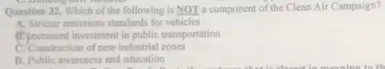 Question 32. Which of the following is NOT a component of the Clean Air Campaign?
A. Stricter emissions standards for vehicles
B. Increased investment in public transportation
C. Construction of new industrial zones
D. Public awareness and education