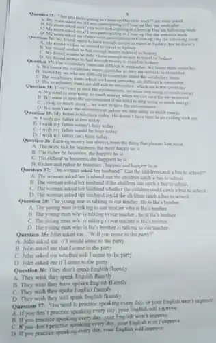 Question 35: "Are you participating in Clean-up Day next week?" my mum asked
A. My mum asked meifi wal participating in Clean-up Day the week after.
mum asked me if you were participating in Clean-up Day the following week.
C. My mum asked me if I was participating in Clean-up Day the previous week.
D. My mum asked me if they were participating in Clean-up Day the following week.
Question 36: My friend wants to have enough money to travel to Sydney, but he doesn't.
friend wishes he wanted to travel to Sydney
B. My friend wishes he has enough money to travel to Sydney
C. My friend wishes he didn't have enough money to travel to Sydney
D. My friend wishes he had enough money to travel to Sydney.
Question 37: The vocabular items are difficult to remember. We learnt them yesterday
A. We learnt the vocabula y items yesterday so they are difficult to remember
B. Yesterday we who are difficult to remembe learnt the vocabulary items.
C. The vocabulary items which we learnt yesterday are difficult to remember
D. The vocabulary items are difficult to remember which we learnt yesterday
Question 38: If we want to save the environmen I, we must stop using so much energy
A. We need to stop using so much energy when we can save the environment.
B. We want to save the environment if we need to stop using so much energy
C. Using so much energy, we want to save the environment.
D. We won't save the environment unless we stop using so much energy
Question 35: My father is too busy today He doesn't have time to go cycling with mc
A. I wish my father is free today
B. I wish my father weren't busy today
C. I wish my father would be busy today
D. I wish my father isn't busy today
Question 36: Earning money has always been the thing that pleases him most.
A. The more rich he becomes, the more happy he is
B. The richer he becomes, the happier he is
C. The richest he becomes, the happiest he is
D. Richer and richer he becomes , happier and happier he is
Question 37: The woman asked her husband "Can the children catch a bus to school?"
A. The woman asked her husband can the children catch a bus to school.
B. The woman asked her husband if the children can catch a bus to school.
C. The woman asked her husband whether the children could catch a bus to school.
D. The woman asked her husband could the children catch a bus to school.
Question 38: The young man is talking to our teacher.He is Ba's brother
A. The young man is talking to our teacher who is Ba's brother
B. The young man who is talking to our teacher,he is Ba's brother
C. The young man who is talking to our teacher is Ba's brother.
D. The young man who is Ba's brother is talking to our teacher
Question 35: John asked me,"Will you come to the party?"
A. John asked me ifl would come to the party.
B. John asked me that I come to the party.
C. John asked me whether will I come to the party
D. John asked me if I come to the party.
Question 36: They don't speak English fluently
A. They wish they speak English fluently.
B. They wish they have spoken English fluently.
C. They wish they spoke English fluently
D. They wish they will speak English fluently.
Question 37: You need to practice speaking every day, or your English won't improve.
A. If you don't practice speaking every day, your English will improve.
B. If you practice speaking every day, your English won't improve.
C. If you don 't practice speaking every day your English won't improve
D. If you practice speaking every day, your English will improve.