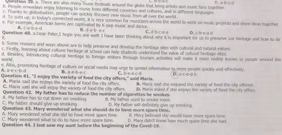 Question 39. a. There are also many music festivals around the globe that bring artists and music fans together.
D. a-b-c-d
C. people nowadays enjoy listening to music from different countries and cultures and in different languages.
C. Thanks to globalisation, people can quickly discover new music from all over the world.
d. To sum up, in today's connected world, it is very common for musicians across the world to work on music projects and share ideas together.
e. For example, American teens are captivated by K-pop music and dance.
A. c-a-b-e-d
B. d-a-b-e-C
C. d-b-c-e-a
D. c-b-e-a-d
Question 40. a.Dear Peter,hope you are well!I have been thinking about why it is important for us to preserve our heritage and how to do
it.
b. Some reasons and ways above are to help preserve and develop the heritage sites with cultural and natural values.
C. Firstly, learning about culture heritage at school can help students understand the value of cultural heritage sites.
d. Besides, introducing cultural heritage to foreign visitors through tourism activities will make it more widely known to people around the
world.
e. Also, promoting heritage of culture on social media may urge to spread information to more people quickly and effectively.
A. a-e-c-b-d
B. a-e-b-e-c
C. b-e-a-c-d
D. a-c-e-d-b
Question 41. "I enjoy the variety of food the city offers,"said Maria.
A. Maria said she enjoys the variety of food the city offers.
B. Maria said she enjoyed the variety of food the city offered.
C. Maria said she will enjoy the variety of food the city offers.
D. Maria asked if she enjoys the variety of food the city offers.
Question 42. My father has to reduce the number of cigarettes he smokes.
A. My father has to cut down on smoking.
B. My father used to smoke more.
C. My father should give up smoking.
D. My father will definitely give up smoking.
Question 43. Mary wondered what she should do to have more spare time.
A. Mary wondered what she did to have more spare time.
B. Mary believed she would have more spare time.
C. Mary wondered what to do to have more spare time.
D. Mary didn't know how much spare time she had.
Question 44. I last saw my aunt before the beginning of the Covid-19.