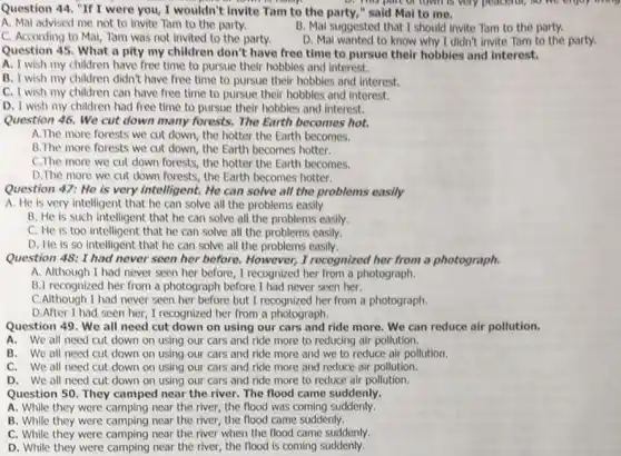 Question 44, "If I were you, I wouldn't invite Tam to the party," said Mal to me.
D. This part or town is very peaceful,
A. Mai advised me not to invite Tam to the party.
B. Mal suggested that I should invite Tam to the party.
C. According to Mai,Tam was not invited to the party.
D. Mal wanted to know why I didn't invite Tam to the party.
Question 45. What a pity my children don't have free time to pursue their hobbies and interest.
A. I wish my children have free time to pursue their hobbies and interest.
B. I wish my children didn't have free time to pursue their hobbies and interest.
C. I wish my children can have free time to pursue their hobbies and interest.
D. I wish my children had free time to pursue their hobbies and interest.
Question 46. We cut down many forests. The Earth becomes hot.
A.The more forests we cut down, the hotter the Earth becomes.
B.The more forests we cut down, the Earth becomes hotter.
C.The more we cut down forests, the hotter the Earth becomes.
D.The more we cut down forests, the Earth becomes hotter.
Question 47: He is very intelligent. He can solve all the problems easily
A. He is very intelligent that he can solve all the problems easily
B. He is such intelligent that he can solve all the problems easily.
C. He is too intelligent that he can solve all the problems easily.
D. He is so intelligent that he can solve all the problems easily.
Question 48: I had never seen her before. However,I recognized her from a photograph.
A. Although I had never seen her before , I recognized her from a photograph.
B.I recognized her from a photograph before I had never seen her.
C.Although I had never seen her before but I recognized her from a photograph.
D.After I had seen her, I recognized her from a photograph.
Question 49. We all need cut down on using our cars and ride more. We can reduce air pollution.
A.We all need cut down on using our cars and ride more to reducing air pollution.
B. We all need cut down on using our cars and ride more and we to reduce air pollution.
C. We all need cut down on using our cars and ride more and reduce air pollution.
D. We all need cut down on using our cars and ride more to reduce air pollution.
Question 50. They camped near the river. The flood came suddenly.
A. While they were camping near the river, the flood was coming suddenly.
B. While they were camping near the river,the flood came suddenly.
C. While they were camping near the river when the flood came suddenly.
D. While they were camping near the river,the flood is coming suddenly.