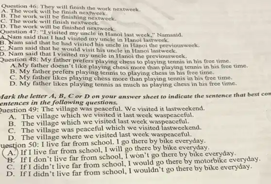 Question 46: They will finish the work nextweek.
A. The work will be finish next week.
B. The work will be finishing nextweek.
C. The work will finish nextweek.
D. The work will be finished nextweek.
Question 47: "I visited my uncle in Hanoi last week," Namsaid.
A.Nam said that I had visited my uncle in Hanoi lastweek.
B. Nam said that he had visited his uncle in Hànoi the previousweek.
C. Nam said that he would visit his uncle in Hanoi lastweek.
D. Nam said that I visited my uncle in Hanoi the previousweek.
Question 48: My father prefers playing chess to playing tennis in his free time.
A.My father doesn't like playing chess more than playing tennis in his free time.
B. My father prefers playing tennis to playing chess in his free time.
C. My father likes playing chess more than playing tennis in his free time.
D. My father likes playing tennis as much as playing chess in his free time.
Mark the letter A., B, C or D on your answer sheet to indicate the sentence that best con
entences in the following questions.
Duestion 49: The village was peaceful. We visited it lastweekend.
A. The village which we visited it last week waspeaceful.
B. The village which we visited last week waspeaceful.
C. The village was peaceful which we visited lastweekend.
D. The village where we visited last week waspeaceful.
uestion 50: I live far from school. I go there by bike everyday.
If I live far from school .I will go there by bike ev
B. If I don 't live far from school . I won't go there by bike everyday.
C. If I didn 't live far from school, I would go there by motorbike everyday.
D. If I didn 't live far from school, I wouldn't go there by bike everyday.