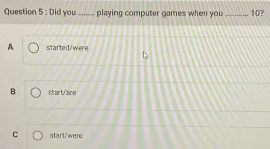 Question 5: Did you __ playing computer games when you __ 10?
A
started/were
B
start/are
C
start/were