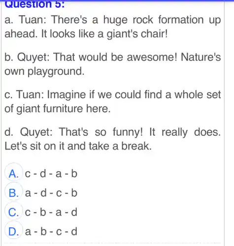 Question 5:
a. Tuan: There's a huge rock formation up
ahead. It looks like a giant's chair!
b. Quyet:That would be awesome!Nature's
own playground.
c. Tuan:Imagine if we could find a whole set
of giant furniture here.
d. Quyet:That's so funny! It really does.
Let's sit on it and take a break.
A c-d-a-b
B a-d-c-b
C c-b-a-d
D a-b-c-d