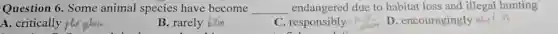 Question 6. Some animal species have become __ endangered due to habitat loss and illegal hunting
A. critically p phenher
B. rarely him
C..responsibly
D. encouragingly