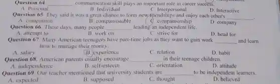 Question 64 __ communication skill plays an important role in career success.
A. Personal
B. Individual
C. Interpersonal
D. Interactive
Question 65. They said it was a great chance to form new-friendships and enjoy each other's
__
.
A. companion
B. companionable
C. companionship
D. company
Question 66. These days, many people __ leading an independent life.
A. attempt to
B. work on
c strive for
D. head for
Question 67. Many American teenagers have part-time jobs as they want to gain work __ and learn
how to manage their money.
A. salary
B. experience
C. relation
D. habit
Question 68. American parents usually encourage __ in their teenage children.
A. independence
B. self-esteem
C. orientation
D. attitude
Question 69. Our teacher mentioned that university students are __ to be independent learners.
A. expected
B. supposed
C. thought
D. believed