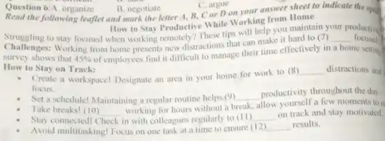 Question 6:A. organize
B. negotiate
Read the following leaflet and mark the letter A, B, C or D on your answer sheet to indicate the oping
C. argue
How to Stay Productive While Working from Home
Struggling to stay focused when working remotely? These tips will help you maintain
__
productive b
Challenges: Working from home presents new distractions that can make it hard to (7)
focused
survey shows that 45% 
of employees find it difficult to manage their time effectively in a home setting
How to Stay on Track:
Create a workspace!Designate an area in your home for work to (8)
__ distractions and
focus.
Set a schedule! Maintaining a regular routine helps
(9) __
productivity throughout the day
Take breaks! (10) __
working for hours without a break, allow yourself a few moments to re
Stay connected! ( Check in with colleagues regularly to (II)
__
on track and stay motivated.
Avoid multitasking! Focus on one task at a time to ensure (12)
__ results.