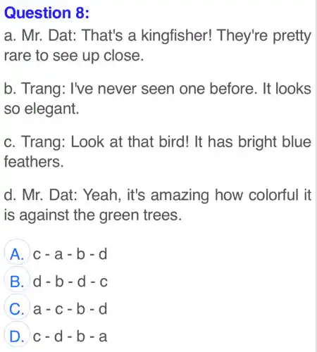 Question 8:
a. Mr. Dat:That's a kingfisher!They're pretty
rare to see up close.
b. Trang: I've never seen one before . It looks
so elegant.
c. Trang:Look at that bird! It has bright blue
feathers.
d. Mr. Dat:. Yeah, it's amazing how colorful it
is against the green trees.
A c-a-b-d
B d-b-d-c
C a-c-b-d
D c-d-b-a