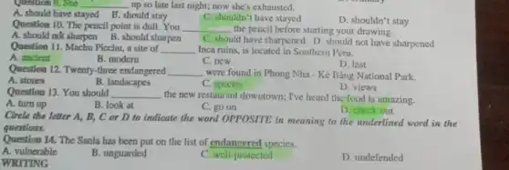 Question 9. She __ up so late last night; now she's exhausted.
A. should have stayed B. should stay
C. shouldn't have stayed
D. shouldn't stay
Question 10. The pencil point is dull. You __ the pencil before starting your drawing.
A. should not sharpen B. should sharpen
C. should have sharpened D. should not have sharpened
Question 11. Machu Picchu a site of __ Inca ruins, is located in Southern Peru.
A. ancient
B. modern
D. last
C. new
Question 12. Twenty-three endangered __ were found in Phong Nha - Kẻ Bàng National Park.
A. stones
B. landscapes
C. species
D. views
Question 13. You should __ the new restaurant downtown;I've heard the food is amazing.
A. turn up
B. look at
C. go on
D. check out
Circle the letter A,B, C or D to indicate the word OPPOSITE in meaning to the underlined word in the
questions.
Question 14. The Saola has been put on the list of endangered species.
A. vulnerable
B. unguarded
C. well-protected
D. undefended
WRITING