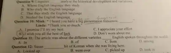 Question 9. Linguists __ analyse the hi storical devel pment and variations.
restron on se English language they study
B. Who study the English I anguage
C. That they study the English language
D. Studie d the English language
Question 10:Minh: "I heard you have a big presentation tomorrow. __
..
Linda:"Thank you so much."
A. I promise I'll try my best
C. I appreciate your effort
B. I wish you all th e best of luck
D. Dappreciate about me
Ouestion 11:The article was about the different v arieties __ English spoken throughout the world.
A. In
A. In
B. of
C. from
throughout
D. among
Questio n 12: Susan __ bit of Korean when she was living here.
D. took in
A. Looked up
B. went over
C. picked up