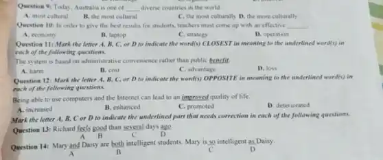 Question 9: Today, Australia is one of __ diverse countries in the world.
A. most cultural
B. the most cultural
D. the more culturally
Question 10: In order to give the best results for students, teachers must come up with an effective __
A. economy
B. laptop
C. strategy
D. operation
Question 11: Mark the letter A, B, C.or D to indicate the word(s) CLOSEST in meaning to the underlined word(s) in
each of the following questions.
The system is based on administrative convenience rather than public benefit.
A. harm
B. cost
C. advantage
D. loss
Question 12: Mark the letter A, B, C.or D to indicate the word(s) OPPOSITE in meaning to the underlined word(s) in
each of the following questions.
Being able to use computers and the Internet can lead to an improved quality of life.
D. deteriorated
A. increased
B. enhanced
C. promoted
Mark the letter A B. Cor D to indicate the underlined part that needs correction in each of the following questions.
Question 13: Richard feels good than several days ago.
B	D
B
Question 14: Mary and Daisy are both intelligent students. Mary is so intelligent as Daisy.