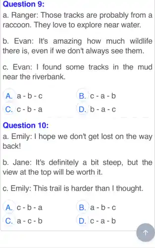 Question 9:
a. Ranger:Those tracks are probably from a
raccoon. They love to explore near water.
b. Evan: It's amazing how much wildlife
there is, even if we don't always see them.
c. Evan: 1 found some tracks in the mud
near the riverbank.
A a-b-c
B c-a-b
C c-b-a
D b-a-c
Question 10:
a. Emily: I hope we don't get lost on the way
back!
b. Jane: It's definitely a bit steep, but the
view at the top will be worth it.
c. Emily: This trail is harder than I thought.
A c-b-a
B a-b-c
C a-c-b
D c-a-b