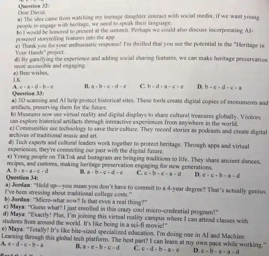 Question
Dear David,
a) The idea came from watching my teenage daughter interact with social media, if we want young
people to engage with heritage, we need to speak their language.
b) I would be honored to present at the summit. Perhaps we could also discuss incorporating AI-
powered storytelling features into the app.
c) Thank you for your enthusiastic response! I'm thrilled that you see the potential in the "Heritage in
Your Hands" project.
d) By gamifying the experience and adding social sharing features, we can make heritage preservation
more accessible and engaging.
e) Best wishes,
LK
A c-a-d-b-c
B a-b-c-d-e
C. b-d-a-c-e
D. b-e-d-c-a
Question 33:
a) 3D scanning and AI help protect historical sites.These tools create digital copies of monuments and
artifacts, preserving them for the future.
b) Museums now use virtual reality and digital displays to share cultural treasures globally Visitors
can explore historical artifacts through interactive experiences from anywhere in the world.
c) Communities use technology to save their culture. They record stories as podcasts and create digital
archives of traditional music and art.
d) Tech experts and cultural leaders work together to protect heritage. Through apps and virtual
experiences, they're connecting our past with the digital future.
e) Young people on TikTok and Instagram are bringing traditions to life They share ancient dances.
recipes, and customs.making heritage preservation engaging for new generations.
A b-e-a-c-d
B. a-b-c-d-e
C. c-b-e-a-d
D. e-c-b-a-d
Question 34:
a) Jordan: "Hold up you mean you don 't have to commit to a 4-year degree? That's actually genius.
I've been stressing about traditional college costs."
b) Jordan: "Micro-what now? Is that even a real thing?"
c) Maya: "Guess what? I just enrolled in this crazy cool micro-credential program!"
d) Maya: "Exactly! Plus, I'm joining this virtual reality campus where I can attend classes with
students from around the world. It's like being in a sci-fi movie!"
e) Maya: "Totally! It's like bite-sized specialized education. I'm doing one in AI and Machine
Learning through this global tech platform. The best part? I can learn at my own pace while working."
A.e-d-c-b-a
B. a-e-b-c-d
C. c-d-b-a-e
D. c-b-e-a-d