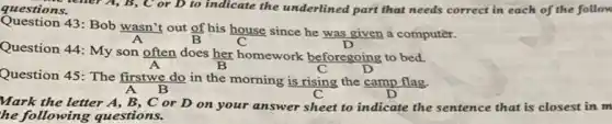 questions. teller A, B, C or D to indicate the underlined part that needs correct in each of the follow
Question 43: Bob wasn't out of his house since he was given a computer.
Question 44: My son often does her homework beforegoing to bed.
Question 45: The firstwe do in the morning is rising the camp flag.
A B
Mark the letter A , B, C or D on your answer sheet to indicate the sentence that is closest in m
he following questions.