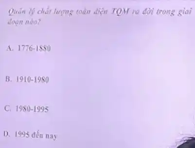 Quân lý chất lượng toàn diện TQM ra đời trong giai
doan nào?
A. 1776-1880
B. 1910-1980
C. 1980-1995
D. 1995 đến nay