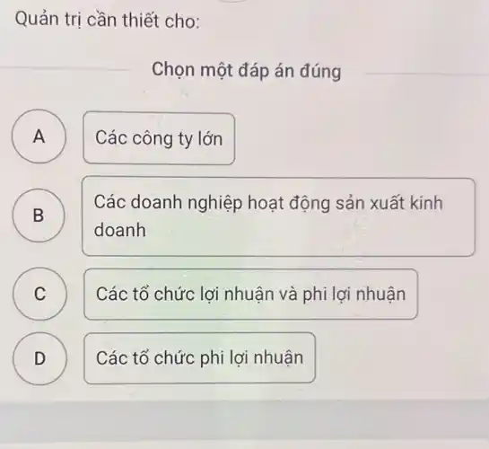 Quản trị cần thiết cho:
Chọn một đáp án đúng
A )
Các công ty lớn
B )
Các doanh nghiệp hoạt động sản xuất kinh
doanh
C C
Các tổ chức lợi nhuận và phi lợi nhuân
D )
Các tổ chức phi lợi nhuận