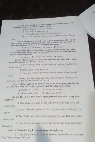 quân
Câu 28. Trong hệ thống nhà trường quân đội các trường nào sau đây
Không tuyến sinh thí sinh từ học sinh phố thông?
A. Học viện Quân y, Học viện Hậu cần
B. Các trường cao đãng, trung cấp
C. Học viện Biên phòng. Trường Sĩ quan Thông tin
D. Học viện Khoa học Quân sự, Học viện Phòng không -Không
Câu 29. Dối tượng tuyển sinh là Hạ sĩ quan, binh sĩ đang phục vụ tại
nga theo quy định của pháp luật về nghĩa vụ quân sự.có thời gian phục vụ
tại ngG đủ 12 tháng trở lên tính đến tháng mấy trong nǎm
A. Tháng 9 B Tháng 3 C. Tháng 5 D. Tháng 4
Câu 30. Đối tượng tuyển sinh là quân nhân chuyên nghiệp, công nhân
và viên chức quốc phòng phục vụ trong quân đội đủ 12 tháng trở lên tinh
đến tháng mấy trong nǎm
A. Tháng 4 B.Tháng 3 C. Tháng 5 D Tháng 9
Câu 31. Tiêu chuẩn về vǎn hoá dự tuyển vào hệ thống nhà trường
quân đội (tinh đến thời điểm xét tuyến)là
A. Đã tốt nghiệp Trung học phổ thông theo quy định của Bộ Giáo
dục và Đào tạo
B. Đǎ tốt nghiệp Trung học cơ sở
C. Đang học Trung cấp nhưng chưa tốt nghiệp Trung học phổ
thông
D. Đã tốt nghiệp Trung cấp không cần tốt nghiệp Trung học phổ
thông theo quy định của Bộ Giáo dục và Đào tạo
Câu 32. Tiêu chuẩn về độ tuổi đối với thanh niên ngoài quân đội dự
tuyển vào hệ thống nhà trường quân đội (tính đến nǎm dự tuyến) là
A. Không quà 23 tuổi
B. Không quả 20 tuổi
C. Không quả 21 tuổi
D. Không quả 24 tuổi
Câu 33. Thí sinh là thanh niên ngoài quân đội mua hồ sơ đǎng kí sơ
tuyên tại
thường trú)
A. Ban Tuyến sinh quân sự cấp tinh (nơi thí sinh đǎng kí hộ khẩu
B. Ban Tuyển sinh quân sự của trường (nơi thí sinh đǎng kí dự
tuyến)
thường trú)
C. Ban Tuyến sinh quân sự cấp huyện (nơi thí sinh đǎng kí hộ khẩu
D. Ban Tuyến sinh quân sự cấp xã (nơi thí sinh đǎng kí hộ khẩu
thường trú)
Câu 34. Thí sinh đǎng kí nguyện vọng xét tuyển qua
A. Cồng thông tin tuyển sinh của Bộ Giáo dục và Đào tạo hoặc qua
Cồng Dịch vụ công Quốc gia