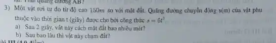 quãng đường AB?
3) Một vật rơi tự do từ độ cao 150m so với mặt đất. Quãng đường chuyển động s(m) của vật phụ
thuộc vào thời gian t (giây) được cho bời công thức s=6t^2
a) Sau 2 giây,vật này cách mặt đất bao nhiêu mét?
b) Sau bao lâu thì vật này chạm đất?