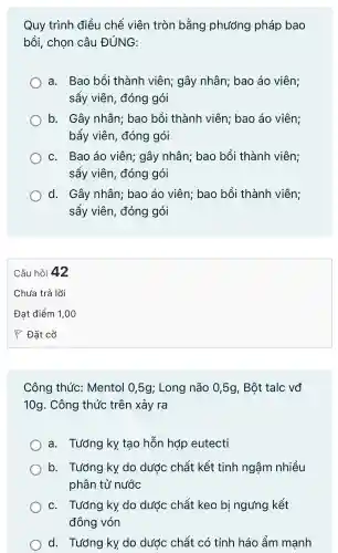 Quy trình điều chế viên tròn bằng phương pháp bao
bồi chon câu ĐÚNG:
a.Bao bồi thành viên:gây nhân:bao áo viên;
sây viên đóng gói
b. Gây nhân;bao bồi thành viên:bao áo viên;
bấy viên.đóng gói
C.Bao áo viên gây nhân;bao bồi thà nh viên;
sấy viên,đóng gói
d.Gây nhân;bao áo viên;bao bồi thành viên;
sấy viên,đóng gói
Công thức:Mentol 0,5g;Long não 0,5g,Bột talc vđ
10g . Công thức trên xảy ra
a.Tướng ky tạo hỗn hợp eutecti
b.. Tướng ky do dước chất : kết tinh ngậm nhiều
phân tử nước
C.Tướng ky. do dước chất keo bi ngưng kết
đông vón
d.. Tướng ky do dước chất có tính háo ẩm manh