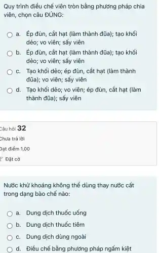 Quy trình điều chế viên tròn bằng phương pháp chia
viên,chon câu ĐÚNG:
a. Ép đùn,. cắt hat (làm thành đüa):tao khối
dẻo;vo viên:sấy viên
b. Ép đùn . cắt hat (làm thành đüa);tao khối
dẻo:vo viên;sấy viên
C.Tao khối dẻo:ép đùn,cắt hat (làm thành
đüa);VO viên:sấy viên
d.Tao khối dẻo:vo viên;ép đùn,cắt hat (làm
thành đúa);sấy viên
Câu hỏi 32
Nước khử khoáng không thể dùng thay nước cất
trong dạng bào chế nào:
a.Dung dich thuốc uống
b . Dung dich thuốc tiêm
C.Dung dịch dùng ngoài
d . Điều chế bằng phương pháp ngấm kiệt