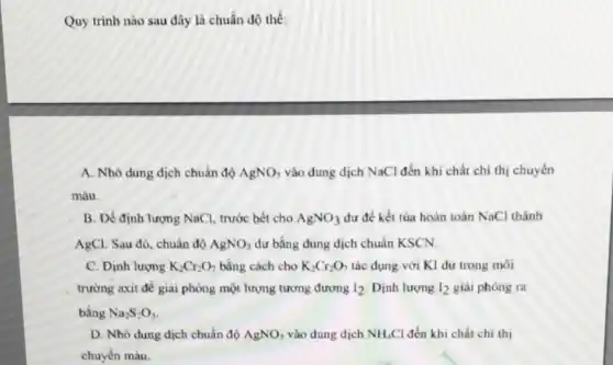 Quy trình nào sau đây là chuẩn độ thế:
A. Nhỏ dung dịch chuân độ AgNO_(3) vào đung dịch NaCl đến khi chất chi thị chuyến
màu.
B. Đề định lượng NaCl, trước bết cho AgNO_(3) dư để kết tủa hoàn toàn NaCl thành
AgCl. Sau đó, chuẩn độ AgNO_(3) dư bằng dung dịch chuẩn KSCN.
C. Dinh lượng K_(2)Cr_(2)O_(7) bằng cách cho K_(2)Cr_(2)O_(7) tác dụng với KI dư trong môi
trường axit đề giài phòng một lượng tương dương I_(2) Dịnh lượng I_(2) giải phóng ra
bằng Na_(2)S_(2)O_(3)
D. Nhỏ dung dịch chuẩn độ AgNO_(3) vào dung dịch NH_(4)Cl đến khi chất chi thị
chuyến màu.