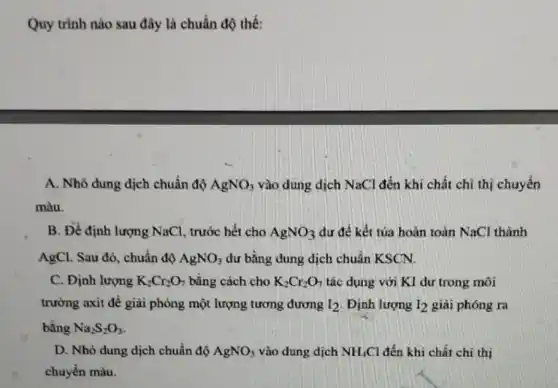 Quy trình nào sau đây là chuẩn độ thế:
A. Nhỏ dung dịch chuẩn độ AgNO_(3) vào dung dịch NaCl đến khi chất chỉ thị chuyển
màu.
B. Để định lượng NaCl, trước hết cho AgNO_(3) dư đề kết tủa hoàn toàn NaCl thành
AgCl. Sau đó, chuẩn độ AgNO_(3) dư bằng dung dịch chuân KSCN.
C. Định lượng K_(2)Cr_(2)O_(7) bằng cách cho K_(2)Cr_(2)O_(7) tác dụng với KI dư trong môi
trường axit đề giải phỏng một lượng tương đương I_(2) Định lượng I_(2) giải phóng ra
bằng Na_(2)S_(2)O_(3)
D. Nhỏ dung dịch chuẩn độ AgNO_(3) vào dung dịch NH_(4)Cl đến khi chất chi thị
chuyển màu.