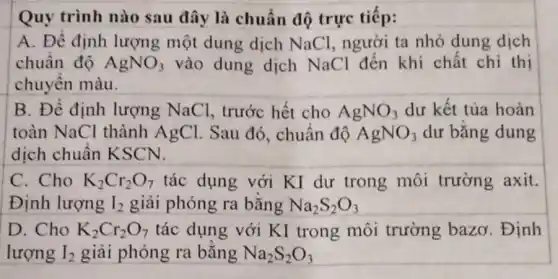 Quy trình nào sau đây là chuẩn độ trực tiếp:
A. Đề định lượng một dung dịch NaCl, người ta nhỏ dung dịch
chuẩn độ AgNO_(3) vào dung dịch NaCl đến khi chất chỉ thị
chuyển màu.
B. Để định lượng NaCl.trước hết cho AgNO_(3) dư kết tủa hoàn
toàn NaCl thành AgCl. Sau đó., chuẩn độ AgNO_(3) dư bằng dung
dịch chuẩn KSCN.
C. Cho K_(2)Cr_(2)O_(7) tác dụng với KI dư trong môi trường axit.
Định lượng I_(2) giải phóng ra bằng Na_(2)S_(2)O_(3)
D. Cho K_(2)Cr_(2)O_(7) tác dụng với KI trong môi trường bazơ . Định
lượng I_(2) giải phóng ra bằng Na_(2)S_(2)O_(3)