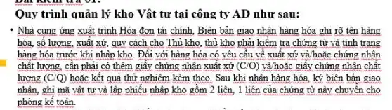 Quy trình quản lý kho Vật tư tại công ty AD như sau:
Nhà cung ứng xuất trình Hóa đơn tài chính, Biên bản giao nhân hàng hóa ghi rõ tên hàng
hóa, số lượng, xuất xứ, quy cách cho Thủ kho, thủ kho phải kiểm tra chứng từ và tình trạng
hàng hóa trước khi nhập kho. Đối với hàng hóa có yêu cầu về xuất xứ và/hoặc chứng nhân
chất lượng, cân phải có thêm giây chứng nhận xuât xứ (C/O) và/hoặc giây chứng nhân chất
lượng (C/Q) hoặc kết quả thử nghiệm kèm theo. Sau khi nhân hàng hóa.ký biên bản giao
nhân, ghi mã vật tư và lập phiêu nhập kho gồm 2 liên , 1 liên của chứng từ này chuyển cho
phòng kê toán.