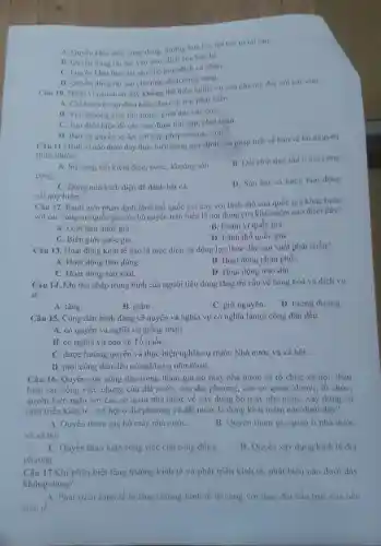 A. Quyen khai thạc công dụng, hướng hoa lợi, lợi tức từ tài sản.
B. Quyen dùng tài sàn vào mục đích của ban bè.
C. Quyền khai thác tài sàn cho mục dich cá nhân.
D. Quyen dùng tài sản cho muc dich công cọng.
Câu 10. Hành vi nào dưới đây không thể hiện nghĩa vụ của cha mẹ đối với các con
A. Chi bảo vệ tạo điều kiện cho con trai phát triên.
B. Yêu thương yêu tôn trọng, giáo dục các con.
C. Tạo điều kiện đề các con được học tập, phát triển.
D. Báo vệ quyền và lợi ích hợp pháp của các con.
Câu 11.Hành vi nào dưới đây thực hiện đúng quy định của pháp luật về bảo vệ tài nguyên
thiên nhiên?
A. Sử dụng tiết kiệm điện, nước, khoảng sản.
B. Đốt chất thải rắn ở nơi công
cộng.
D. Sǎn bắt và buôn bán động
C. Dùng min kích điện để đánh bắt cá.
vật quý hiếm.
Câu 12. Ranh giới phân định lãnh thổ quốc gia này với lãnh thổ của quốc gia khác hoặc
với các vùng mà quốc gia có chủ quyền trên biển là nội dung của khái niệm nào dưới đây?
A. Giới hạn quốc gia.
C. Biên giới quốc gia.
B. Phạm vi quốc gia.
D. Lãnh thổ quốc gia.
Câu 13. Hoạt động kinh tế nào là mục đích, là động lực thúc đẩy sản xuất phát triển?
A. Hoạt động tiêu dùng.
C. Hoạt động sản xuất.
B. Hoạt động phân phối.
D. Hoạt động trao đối.
Câu 14. Khi thu nhập trung bình của người tiêu dùng tǎng thì cầu về hàng hoá và dịch vụ
sẽ
A. tǎng.
B. giảm
C. giữ nguyên.
D. tương đương.
Câu 15. Công dân bình đẳng về quyền và nghĩa vụ có nghĩa làmọi công dân đều
A. có quyền và nghĩa vụ giống nhau.
B. có nghĩa vụ bảo vệ Tổ quốC.
C. được hướng quyền và thực hiện nghĩa vụ trước Nhà nước và xã hội.
D. mọi công dân đều có nghĩa vụ như nhau.
Câu 16. Quyền của công dân trong tham gia bộ máy nhà nước và tổ chức xã hội, thảo
luận các công việc chung của đất nước,của địa phương, của cơ quan, đơnvị, tổ chức:
quyền kiến nghị với các cơ quan nhà nước về xây dựng bộ máy nhà nước xây dựng và
phát triển kinh tế - xã hội ở địa phương và đất nước là dung khái niệm nào dưới đây?
A. Quyên tham gia bộ máy nhà nướC.
và xã hội.
B. Quyền tham gia quản lí nhà nước
C. Quyển thảo luận công việc của cộng đồng.
phương.
D. Quyền xây dựng kinh tế địa
Câu 17.Khi phân biệt tǎng trường kinh tế và phát triển kinh tế, phát biểu nào dưới đây
không đúng?
A. Phát triển kinh tế là tǎng trường kinh tế đi cùng với thay đổi cấu trúc của nền
kinh tế