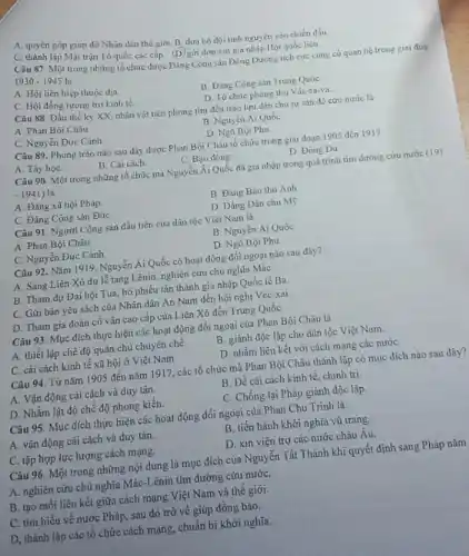 A. quyèn góp giup đỡ Nhân dân thế giới B. dưa bộ đội tình nguyện vào chiến đấu
C. thành lập Mặt trận Tổ quốc các cấp (D) gửi đơn xin gia nhập Hột quốc liên
Câu 87. Một trong những tổ chức được Đảng Cộng sản Đông Dương tích cực cùng có quan hệ trong giai đoạ
1930 - 1945 là
A. Hội liên hiệp thuộc dia.
B Dàng Cộng sàn Trung Quốc
C. Hội đồng tương trợ kinh tế.
D. To chức phòng thù Vác-sa-va.
Câu 88. Đầu thế kỳ XX, nhân vật tiền phong tìm đến trào lưu dân chu tư sản để cứu nước là
A. Phan Bội Châu.
B Nguyễn Ái Quốc
C. Nguyễn Đức Cảnh
D. Ngô Bội Phu
Câu 89. Phong trào nào sau đây được Phan Bội Châu lố chức trong giai đoạn 1905 dén 1917
A. Tày họC.
B Cài cách
C. Bao động
D. Đông Du
Câu 90. Một trong những tổ chức mà Nguyễn Ái Quốc đã gia nhập trong quá trình tim đường cứu nước (19)
-1941) là
A. Đảng xã hội Pháp.
B Đảng Bảo thù Anh
C. Đảng Cộng sản ĐứC.
D. Đảng Dân chu M9
Câu 91. Người Cộng sản đầu tiền của dân tộc Việt Nam là
A. Phan Bội Châu
B. Nguyễn Ái Quốc
C. Nguyễn Đức Cảnh
D. Ngô Bội Phu
Câu 92. Nǎm 1919 Nguyễn Ái Quốc có hoạt động đối ngoại nào sau đây?
A. Sang Liên Xô dự lễ tang Lênin nghiên cứni chủ nghĩa Mác
B. Tham dự Đại hội Tua, bỏ phiếu tán thành gia nhập Quốc tế Ba.
C. Gửi bản yêu sách của Nhân dân An Nam đến hội nghị Véc-xai.
D. Tham gia đoàn cố vấn cao cấp của Liên Xô đến Trung Quốc
Câu 93. Mục đích thực hiện các hoạt động đối ngoại của Phan Bội Châu là
A. thiết lập chế độ quân chủ chuyên chế
B. giành độc lập cho dân tộc Việt Nam.
C. cải cách kinh tế xã hội ở Việt Nam
D. nhằm liên kết với cách mạng các nướC.
Câu 94. Từ nǎm 1905 đến nǎm 1917, các tổ chức mà Phan Bội Châu thành lập có mục đích nào sau đây?
A. Vận động cài cách và duy tân.
B. Đề cải cách kinh tế, chính trị.
D. Nhằm lật độ chế độ phong kiến.
C. Chống lại Pháp giành độc lập.
Câu 95. Mục đích thực hiện các hoạt động đối ngoại của Phan Chu Trinh là
A. vận động cái cách và duy tân.
B. tiến hành khởi nghĩa vũ trang.
C. tập hợp lực lượng cách mạng.
D. xin viện trợ các nước châu Âu.
Câu 96. Một trong những nội dung là mục đích của Nguyễn Tất Thành khi quyết định sang Pháp nǎm
A. nghiên cứu chủ nghĩa Mác-Lênin tìm đường cứu nướC.
B. tạo môi liên kết giữa cách mạng Việt Nam và thể giới.
C. tìm hiểu về nước Pháp, sau đó trở về giúp đồng bào.
D, thành lập các tổ chức cách mạng.chuẩn bị khởi nghĩa.