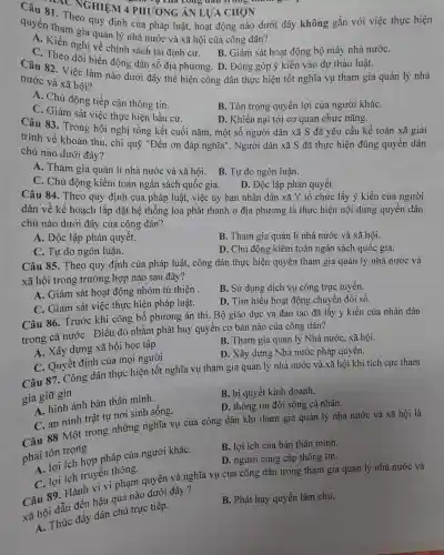 quyền tham gia quản lý nhà nước và xã hội của công dân?
C. Theo dỡ biến đơn sách tái định cư.B. Giám sát hoạt động bộ máy nhà nướC.
động dân số địa phương. D. Đóng góp ý kiến vào dự thảo luật.
81. T NGHIỆM 4 PHI J'ONG ÁN LƯA CHON
m vụ của công dân
quyền th Theo quy định của pháp luật,hoạt động nào dưới đây không gắn với việc thực hiện
Câu 82. Việc làm nào dưới đây thể hiện công dân thực hiện tốt nghĩa vụ tham gia quản lý nhà
nước và xã hội?
A. Chủ động tiếp cận thông tin.
C. Giám sát việc thực hiện bầu cử.
B. Tôn trọng quyền lợi của người kháC.
D. Khiếu nại tới cơ quan chức nǎng.
Câu 83. Trong hội nghị tổng kết : cuối nǎm, một số người dân xã S đã yêu cầu kế toán xã giải
trình về khoản thu, chi quỹ "Đền ơn đáp nghĩa". Người dân xã S đã thực hiện đúng quyền dân
chủ nào dưới đây?
A. Tham gia quản lí nhà nước và xã hôi. B . Tự do ngôn luận.
C. Chủ động kiểm toán ngân sách quốc gia.
D. Độc lập phán quyết.
Câu 84. Theo quy định của pháp luật, việc ủy ban nhân dân xã Y tổ chức lấy ý kiến của người
dân về kế hoạch lắp đặt hệ thống loa phát thanh ở địa phương là thực hiện nội dung quyền dân
chủ nào dưới đây của công dân?
A. Độc lập phán quyết.
B. Tham gia quản lí nhà nước và xã hội.
C. Tự do ngôn luân.
D. Chủ đông kiểm toán ngân sách quốc gia.
Câu 85. Theo quy định của pháp luật, công dân thực hiện quyền tham gia quản lý nhà nước và
xã hội trong trường hợp nào sau đây?
A. Giám sát hoạt động nhóm từ thiên .
B. Sử dụng dịch vụ công trực tuyến.
C. Giám sát việc thực hiện pháp luật.
D. Tìm hiểu hoạt động chuyển đổi số.
Câu 86. Trước khi công bố phương án thi. Bộ giáo dục và đào tạo đã lấy ý kiến của nhân dân
trong cả nướC.Điều đó nhằm phát huy quyền cơ bản nào của công dân?
A. Xây dựng xã hội học tập.
B. Tham gia quản lý Nhà nước, xã hội.
C. Quyết định của mọi người
D. Xây dựng Nhà nước pháp quyền.
Câu 87. Công dân thực hiện tốt nghĩa vụ tham gia quản lý nhà nước và xã hội khi tích cực tham
gia giữ gìn
B. bí quyết kinh doanh.
A. hình ảnh bản thân mình.
D. thông tin đời sống cá nhân.
C. an ninh trật tự nơi sinh sống.
Câu 88 Một trong những nghĩa vụ của công dân khi tham gia quản lý nhà nước và xã hôi là
phải tôn trọng
A. lợi ích hợp pháp của người kháC.
B. lợi ích của bản thân mình.
D. người cung cấp thông tin.
truyền thông.
C. lợi tránh vi vi phạm quyền và nghĩa vụ của công dân trong tham gia quản lý nhà nước và
và hội dẫn đến hậu quả nào dưới đây ?
a h. Thúc đầy dân chủ trực tiếp.
B. Phát huy quyền làm chủ.