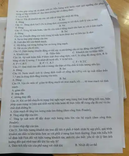 ra cảm giác nóng rát và nhức mòi cơ. Nếu lượng acid lactic vượt quá ngưỡng cho phép
trong cơ bắp sẽ khiến cơ đau nhức không thể cử động đượC.
C. Cả A và B
Câu 11: Tốc độ khuếch tán của vật chất sẽ tǎng khi nhiệt độ tǎng.
B. Sai
A. Đúng
Câu 12 : Dung dịch NaCl 2% 
là dung dịch ưu trương so với dịch sinh lý của cơ thể.
A. Đúng
B. Sai
Câu 13. Trong hệ tuần hoàn, vận tốc của máu ở động mạch nhỏ hơn so với ở tĩnh mạch.
A. Đúng
B. Sai
Câu 14. Chuyển động của máu trong hệ tuần hoàn được duy trì liên tục là nhờ:
A. Sự co bóp nhịp nhàng của tim.
B. Tinh đàn hồi của thành mạch.
C. Hệ thống van trong buồng tim và trong lòng mạch.
D. Tất cả các yếu tố trên.
Câu 15. Hiện tượng chuyển động có thể xảy ra mà không cần có tác động của ngoại lực:
C. Khuếch tán và thẩm thấu
A. Khuếch tán
B. Thẩm thấu
Câu 16. Áp suất thẩm thấu P được tính theo công thức,với C là nồng độ dung dịch, R là
hằng số khí lý tưởng, T là nhiệt độ tuyệt đối, V là thể tích:
B. P=C.R.T
C. P=R.T/C
A. P=C.R/T
Câu 17. Quá trình trao đổi chất ở màng cầu thận có bản chất là hiện tượng siêu lọC.
A. Đúng
B. Sai
Câu 18: Nước muối sinh lý (dung dịch muối có nồng độ
0,9%  với áp suất thẩm thấu
7,7 atm là dung dịch đǎng trương của máu.
B. Sai
A. Đúng
Câu 19. Vận tốc máu sẽ giảm từ động mạch tới mao mạch, rồi.
__ từ mao mạch tới tĩnh
mạch.
A. giảm dần
B. tǎng dần
C. không thay đổi
Câu 20. Khi cơ thể chuyển từ trạng thái nghi ngơi sang trạng thái hoạt động tích cực, biện
pháp quan trọng và hiệu quả nhất mà hệ tuần hoàn đã thực hiện để cung cấp đủ oxi và các
chất dinh dưỡng là:
A. Giãn mạch để tǎng lưu lượng máu lưu thông (theo công thức Poadơi).
B. Tǎng nhịp đập của tim.
C. Tǎng áp suất máu để đẩy được một lượng máu lớn vào hệ mạch (theo công thức
Poadoi).
D. Giảm nhịp đập của tim.
Câu 21. Xét hiện tượng khuếch tán trao đổi khí ở phổi ở bệnh nhân bị xẹp phổi, quá trình
khuếch tán diễn ra khó khǎn hơn so với phối ở trạng thái bình thường. Dựa trên hiểu biết
về định luật Fick đối với hiện tượng khuếch tán, anh/chị cho biết: yếu tố vật lý làm ảnh
hưởng đến quá trình trao đổi khí lúc này là?
A. Diện tích tiếp xúc của phế nang với chất khí
B. Nhiệt độ cơ thể