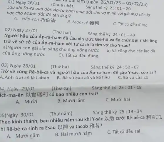 rad và bài làm (ngày 26/01/25 -01/02/25) (Chuá nhật)
Sáng thế ký 23:01-20
Sau khi Sa-ra qua đời, Áp-ra-ham mua đất cho vợ mình với giá 400 siếc-lơ
bạc cho Mảnh đất đó tên là gì?
A. Hếp-rôn #1
B. Mam-rê #|
C. Tất cà đều đúng
01) Ngày 26/01
02) Ngày 27/01
Người hầu của Áp-ra-ham đã cầu xin Đức Giê-hô-va ấn chứng gì?khi ông
trở về sứ sở của Áp-ra-ham với tư cách là tìm vợ cho Y-sác?
a)Người con gái sẵn sàng cho ông uống nước
b) Và cũng cho các lac đà
của ông uống nước
C). Tất cả đều đúng.
Sáng thế ký 24:01-49
03) Ngày 28/01
(Thứ ba)
Sáng thế ký 24:50-67
Trở về cùng Rê-bê-ca và người hầu của Áp-ra-ham để gặp Y-sác, còn ai ?
A.Anh trai cô là Laban
B. Bà vú của cô và kế hầu
C. Bà vú của cô
4) Ngày 29/01
(Thư tư)
Sáng thế ký 25:01-18
ích-ma-ên LTV I#|] có bao nhiêu con trai?
C. Mười hai
A. Mười
B. Mười lǎm
5)Ngày 30/01
(Thứ nǎm)
Sáng thế ký 25:19-34
Theo kinh thánh , bao nhiêu nǎm sau khi Y-sác L # cưới Rê-bê-ca
hì Rê-bê-ca sinh ra Esau D.và Jacob HF?
A. Mười nǎm
B. Hai mươi nǎm
C. Tất cả đều sai
(Thứ hai)